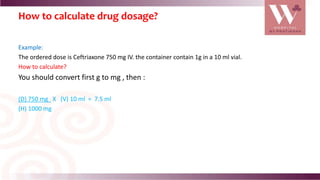 How to calculate drug dosage?
Example:
The ordered dose is Ceftriaxone 750 mg IV. the container contain 1g in a 10 ml vial.
How to calculate?
You should convert first g to mg , then :
(D) 750 mg X (V) 10 ml = 7.5 ml
(H) 1000 mg
 