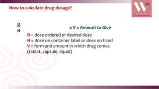 How to calculate drug dosage?
D
H
x V = Amount to Give
D = dose ordered or desired dose
H = dose on container label or dose on hand
V = form and amount in which drug comes
(tablet, capsule, liquid)
 