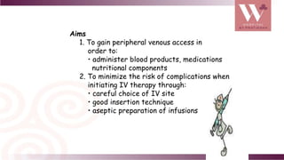 Aims
1. To gain peripheral venous access in
order to:
• administer blood products, medications
nutritional components
2. To minimize the risk of complications when
initiating IV therapy through:
• careful choice of IV site
• good insertion technique
• aseptic preparation of infusions
 