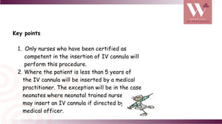 Key points
1. Only nurses who have been certified as
competent in the insertion of IV cannula will
perform this procedure.
2. Where the patient is less than 5 years of
the IV cannula will be inserted by a medical
practitioner. The exception will be in the case
neonates where neonatal trained nurses
may insert an IV cannula if directed by a
medical officer.
 