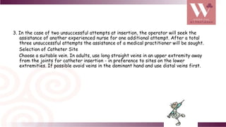 3. In the case of two unsuccessful attempts at insertion, the operator will seek the
assistance of another experienced nurse for one additional attempt. After a total
three unsuccessful attempts the assistance of a medical practitioner will be sought.
Selection of Catheter Site
Choose a suitable vein. In adults, use long straight veins in an upper extremity away
from the joints for catheter insertion - in preference to sites on the lower
extremities. If possible avoid veins in the dominant hand and use distal veins first.
 