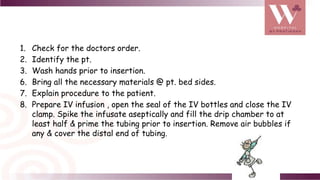 1. Check for the doctors order.
2. Identify the pt.
3. Wash hands prior to insertion.
6. Bring all the necessary materials @ pt. bed sides.
7. Explain procedure to the patient.
8. Prepare IV infusion , open the seal of the IV bottles and close the IV
clamp. Spike the infusate aseptically and fill the drip chamber to at
least half & prime the tubing prior to insertion. Remove air bubbles if
any & cover the distal end of tubing.
 