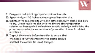 9. Don gloves and select appropriate venipuncture site.
10. Apply torniquet 2-6 inches above proposed insertion site.
11. Disinfect the selected site with skin cotton balls with alcohol and allow
to dry. Do not touch the skin with the fingers after preparation
solution has been applied and maintain aseptic technique while doing the
procedure remains the cornerstone of prevention of cannula related
infections.
12. Inspect the cannula before insertion to ensure that
the needle is fully inserted into the plastic cannula
and that the cannula tip is not damaged.
 