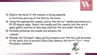 13. Ensure the bevel of the cannula is facing upwards
to facilitate piercing of the skin by the bevel.
14. Using the appropriate cannula, pierce the skin w/ needle positioned on a
15-30 degree angle. Insert the needle and the cannula into the vein &
apply gentle traction on skin may stabilize the vein under the skin.
15. Partially withdraw the needle and advance the
cannula.
16. Release the torniquet. Apply gentle pressure over the vein just proximal
to the entry site to prevent blood flow. Remove the needle from within
the plastic catheter.
 
