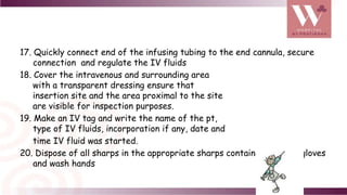 17. Quickly connect end of the infusing tubing to the end cannula, secure
connection and regulate the IV fluids
18. Cover the intravenous and surrounding area
with a transparent dressing ensure that
insertion site and the area proximal to the site
are visible for inspection purposes.
19. Make an IV tag and write the name of the pt,
type of IV fluids, incorporation if any, date and
time IV fluid was started.
20. Dispose of all sharps in the appropriate sharps container, remove gloves
and wash hands
 
