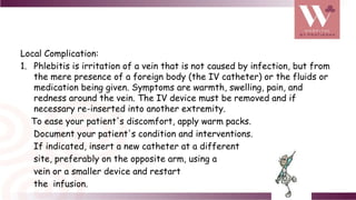 Local Complication:
1. Phlebitis is irritation of a vein that is not caused by infection, but from
the mere presence of a foreign body (the IV catheter) or the fluids or
medication being given. Symptoms are warmth, swelling, pain, and
redness around the vein. The IV device must be removed and if
necessary re-inserted into another extremity.
To ease your patient's discomfort, apply warm packs.
Document your patient's condition and interventions.
If indicated, insert a new catheter at a different
site, preferably on the opposite arm, using a
vein or a smaller device and restart
the infusion.
 