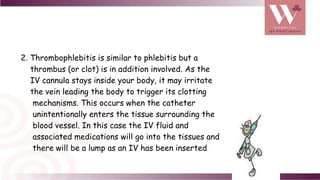 2. Thrombophlebitis is similar to phlebitis but a
thrombus (or clot) is in addition involved. As the
IV cannula stays inside your body, it may irritate
the vein leading the body to trigger its clotting
mechanisms. This occurs when the catheter
unintentionally enters the tissue surrounding the
blood vessel. In this case the IV fluid and
associated medications will go into the tissues and
there will be a lump as an IV has been inserted
 