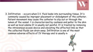 3. Infiltration - occurs when I.V. fluid leaks into surrounding tissue. It's
commonly caused by improper placement or dislodgment of the catheter.
Patient movement may cause the catheter to slip out or through the
lumen of the vessel. t is characterized by coolness and pallor to the skin
as well as local edema It is usually not painful. It is treated by removing
the intravenous access device and elevating the affected limb so that
the collected fluids can drain away. Infiltration is one of the most
common adverse effects of IV therapy and is usually not serious ..
 