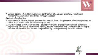 7. Venous Spasm - A sudden involuntary contraction of a vein or an artery resulting in
temporary cessation of blood flow through a vessel.
Systemic Complication:
1. Septicemia: a febrile disease process that results from the presence of microorganisms or
their toxic products in the circulatory system.
2. Fluid overload & Pulmonary edema - caused by infusing excessive amounts of isotonic or
hypertonic crystalloid solutions to rapidly, failure to monitor the IV infusion or too-rapid
infusion of any fluid in a patient compromised by cardiopulmonary or renal disease
 