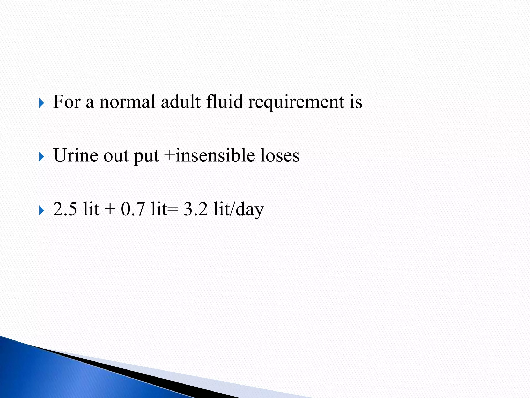  For a normal adult fluid requirement is
 Urine out put +insensible loses
 2.5 lit + 0.7 lit= 3.2 lit/day
 