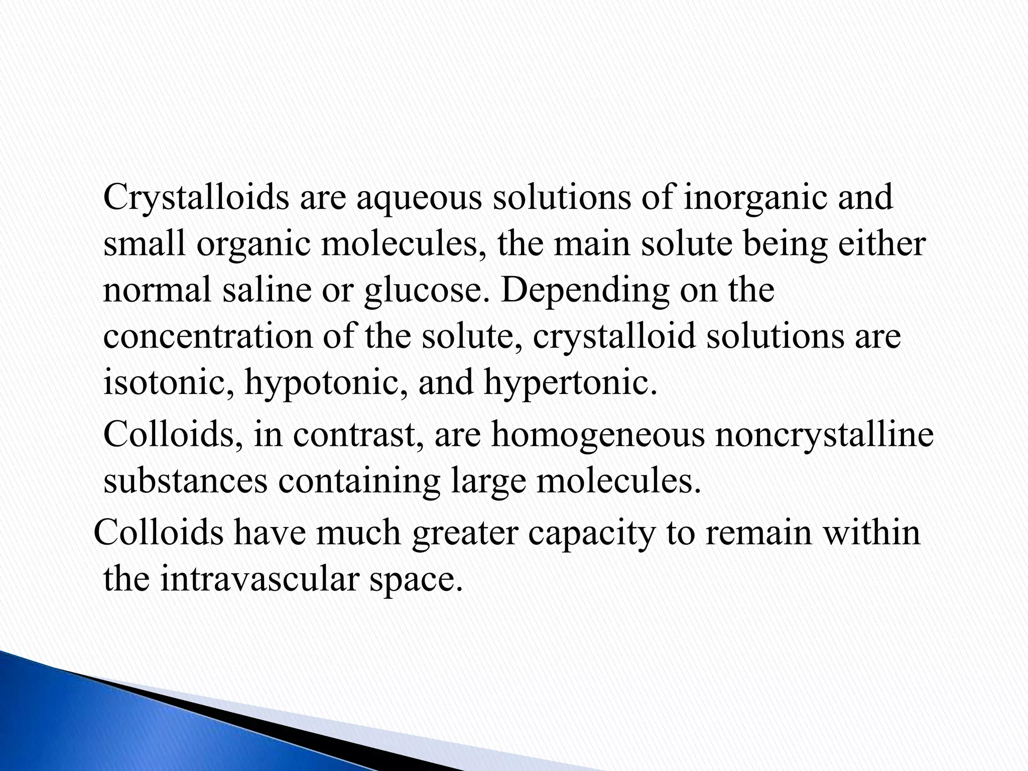 Crystalloids are aqueous solutions of inorganic and
small organic molecules, the main solute being either
normal saline or glucose. Depending on the
concentration of the solute, crystalloid solutions are
isotonic, hypotonic, and hypertonic.
Colloids, in contrast, are homogeneous noncrystalline
substances containing large molecules.
Colloids have much greater capacity to remain within
the intravascular space.
 