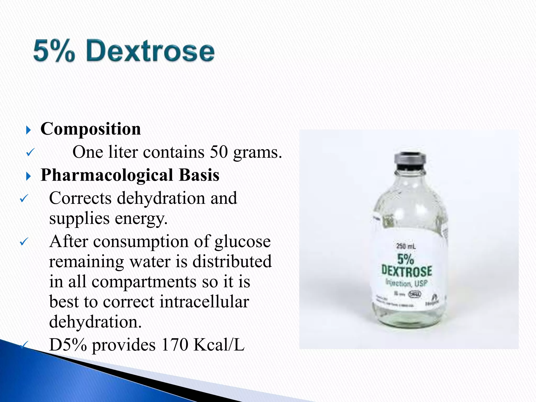  Composition
 One liter contains 50 grams.
 Pharmacological Basis
 Corrects dehydration and
supplies energy.
 After consumption of glucose
remaining water is distributed
in all compartments so it is
best to correct intracellular
dehydration.
 D5% provides 170 Kcal/L
 