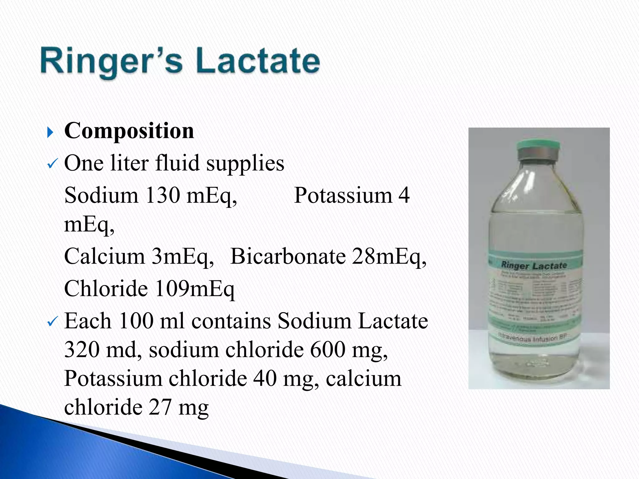  Composition
 One liter fluid supplies
Sodium 130 mEq, Potassium 4
mEq,
Calcium 3mEq, Bicarbonate 28mEq,
Chloride 109mEq
 Each 100 ml contains Sodium Lactate
320 md, sodium chloride 600 mg,
Potassium chloride 40 mg, calcium
chloride 27 mg
 
