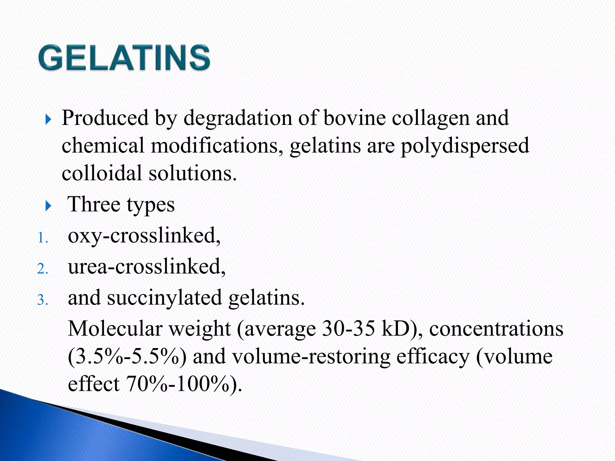  Produced by degradation of bovine collagen and
chemical modifications, gelatins are polydispersed
colloidal solutions.
 Three types
1. oxy-crosslinked,
2. urea-crosslinked,
3. and succinylated gelatins.
Molecular weight (average 30-35 kD), concentrations
(3.5%-5.5%) and volume-restoring efficacy (volume
effect 70%-100%).
 