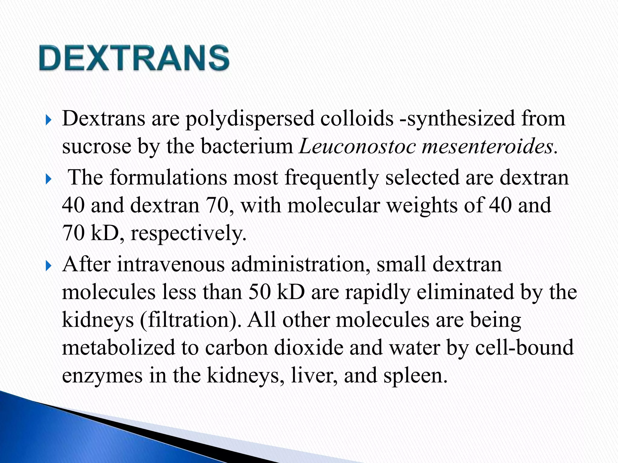  Dextrans are polydispersed colloids -synthesized from
sucrose by the bacterium Leuconostoc mesenteroides.
 The formulations most frequently selected are dextran
40 and dextran 70, with molecular weights of 40 and
70 kD, respectively.
 After intravenous administration, small dextran
molecules less than 50 kD are rapidly eliminated by the
kidneys (filtration). All other molecules are being
metabolized to carbon dioxide and water by cell-bound
enzymes in the kidneys, liver, and spleen.
 