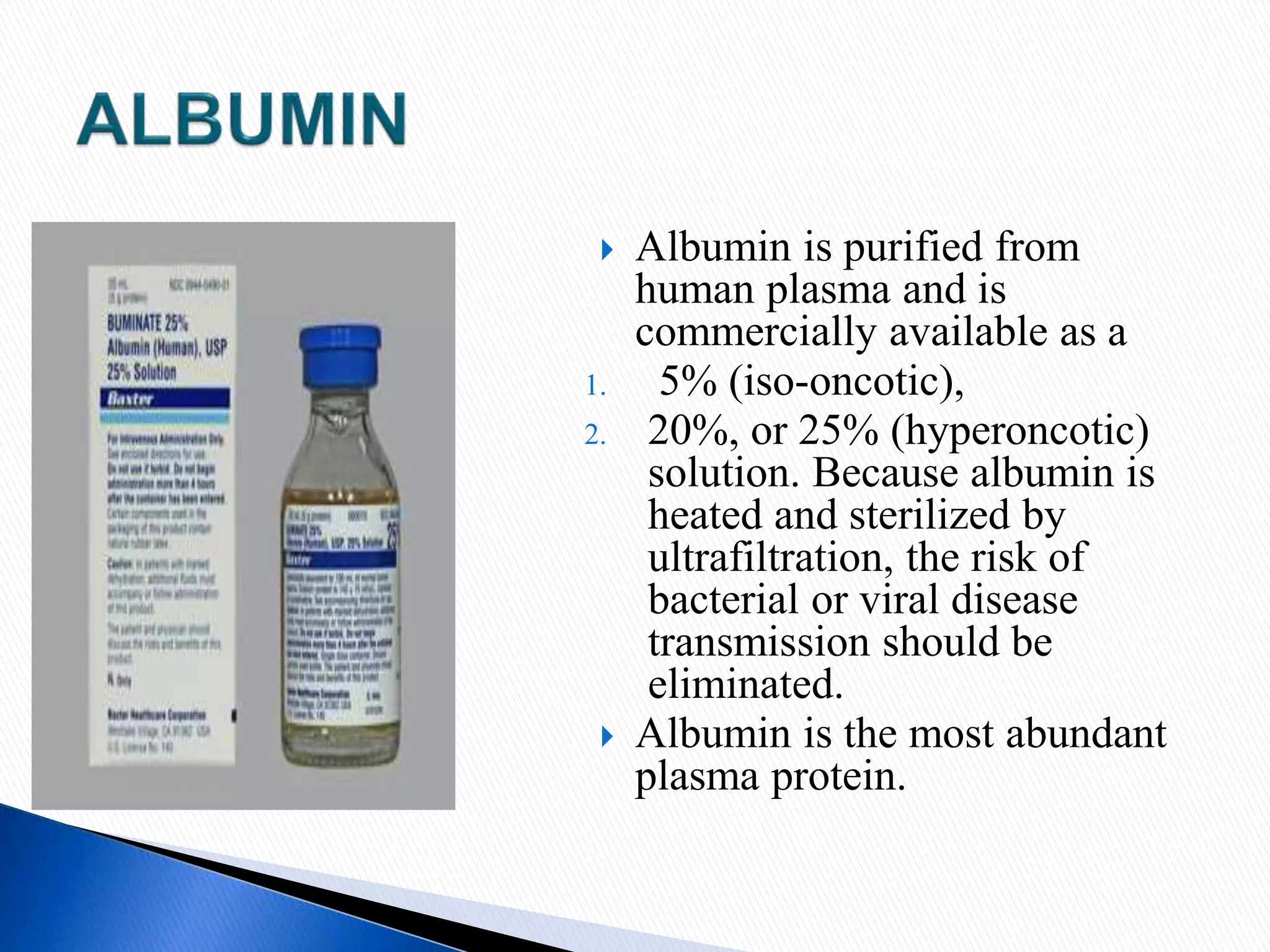  Albumin is purified from
human plasma and is
commercially available as a
1. 5% (iso-oncotic),
2. 20%, or 25% (hyperoncotic)
solution. Because albumin is
heated and sterilized by
ultrafiltration, the risk of
bacterial or viral disease
transmission should be
eliminated.
 Albumin is the most abundant
plasma protein.
 