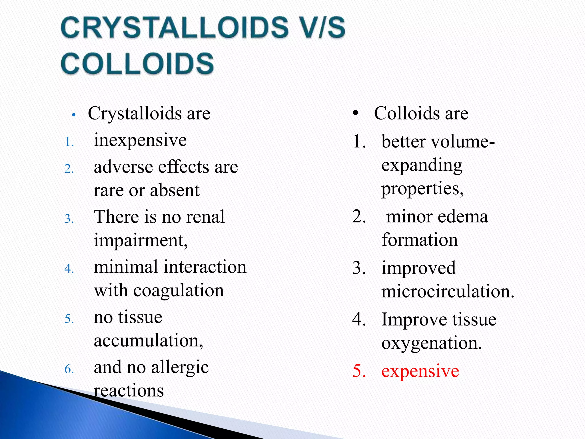 • Crystalloids are
1. inexpensive
2. adverse effects are
rare or absent
3. There is no renal
impairment,
4. minimal interaction
with coagulation
5. no tissue
accumulation,
6. and no allergic
reactions
• Colloids are
1. better volume-
expanding
properties,
2. minor edema
formation
3. improved
microcirculation.
4. Improve tissue
oxygenation.
5. expensive
 