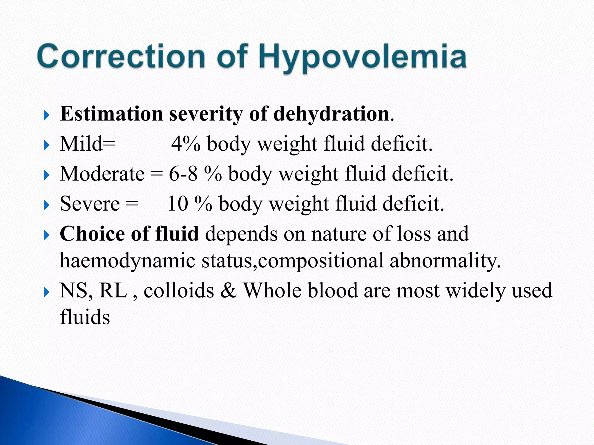  Estimation severity of dehydration.
 Mild= 4% body weight fluid deficit.
 Moderate = 6-8 % body weight fluid deficit.
 Severe = 10 % body weight fluid deficit.
 Choice of fluid depends on nature of loss and
haemodynamic status,compositional abnormality.
 NS, RL , colloids & Whole blood are most widely used
fluids
 