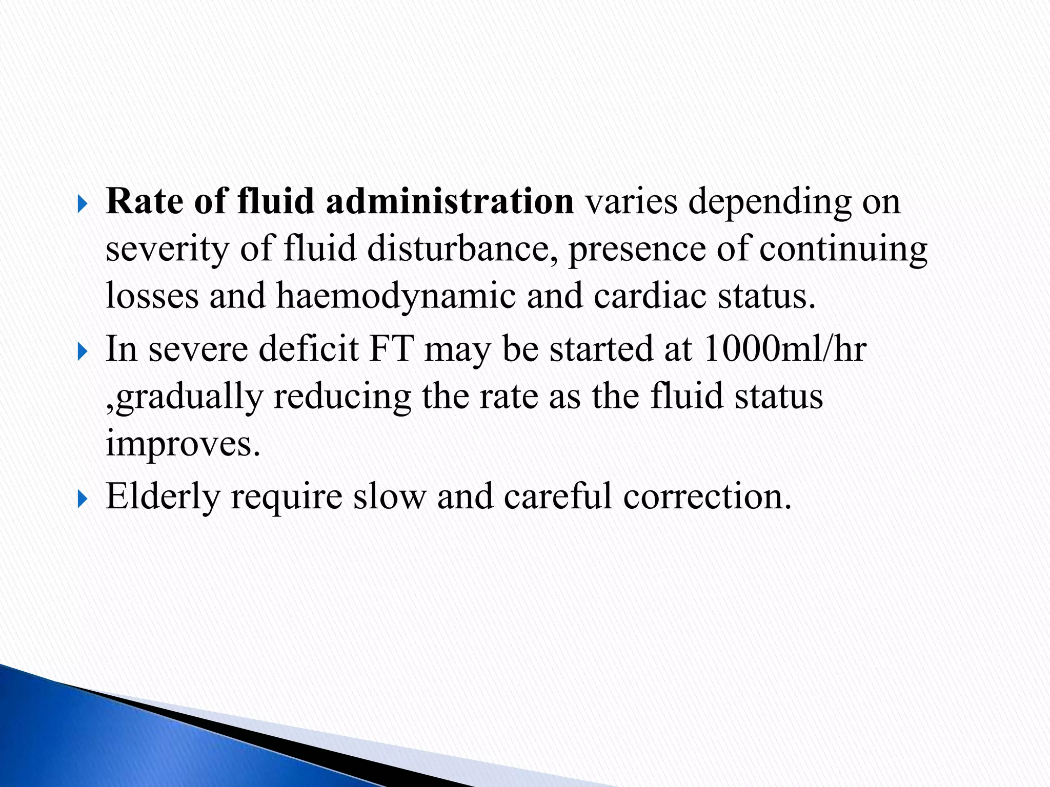  Rate of fluid administration varies depending on
severity of fluid disturbance, presence of continuing
losses and haemodynamic and cardiac status.
 In severe deficit FT may be started at 1000ml/hr
,gradually reducing the rate as the fluid status
improves.
 Elderly require slow and careful correction.
 