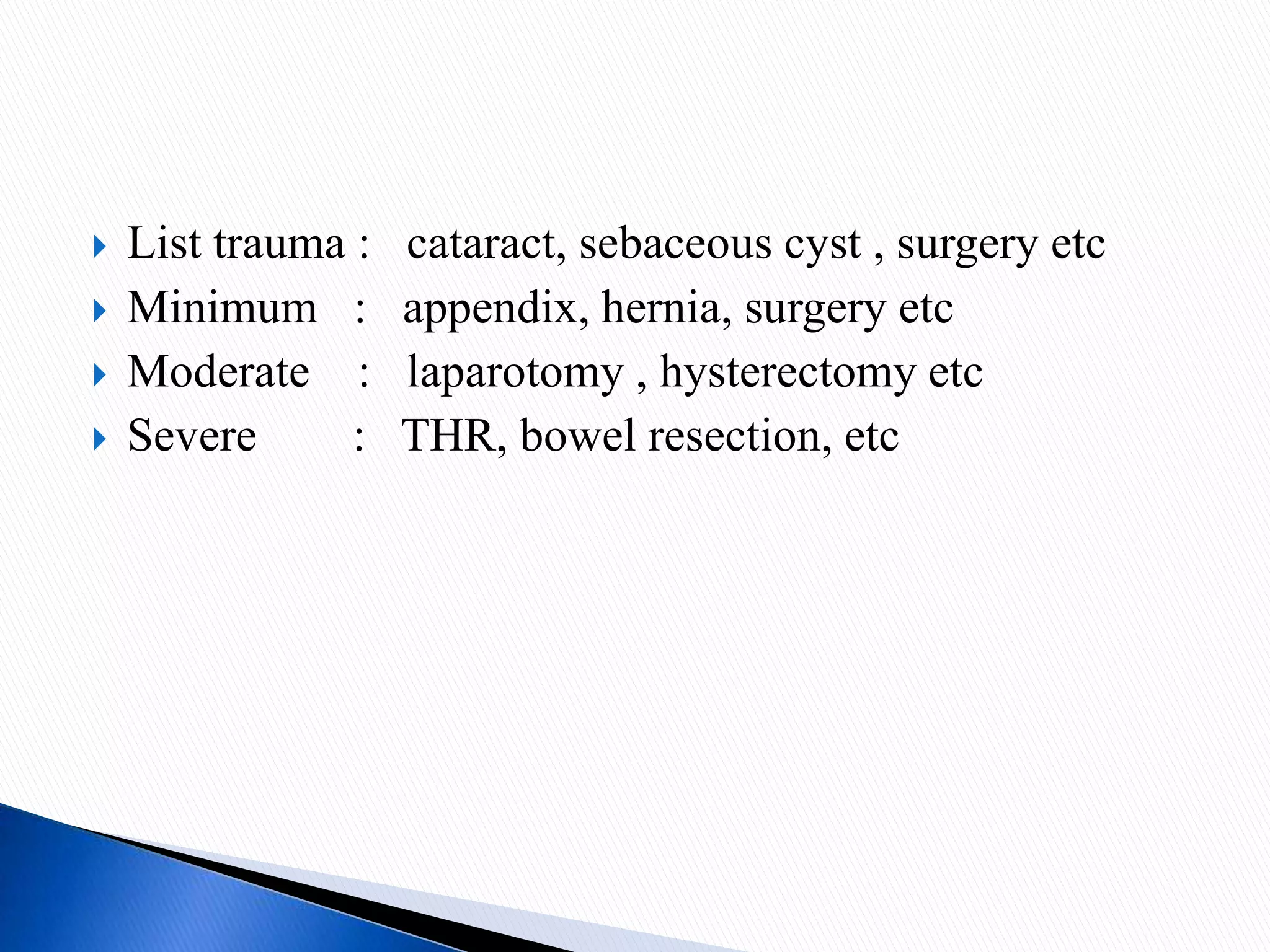  List trauma : cataract, sebaceous cyst , surgery etc
 Minimum : appendix, hernia, surgery etc
 Moderate : laparotomy , hysterectomy etc
 Severe : THR, bowel resection, etc
 