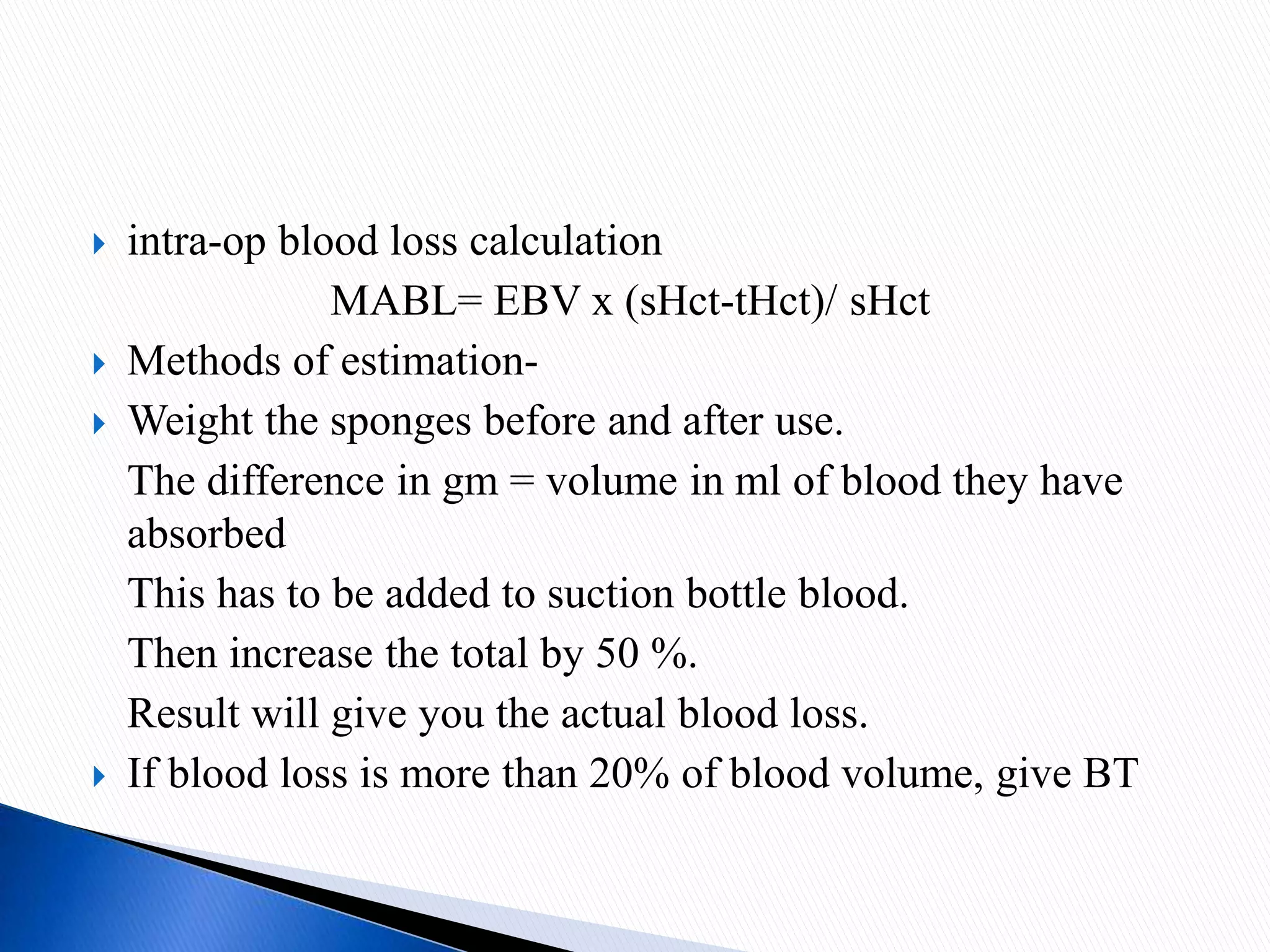  intra-op blood loss calculation
MABL= EBV x (sHct-tHct)/ sHct
 Methods of estimation-
 Weight the sponges before and after use.
The difference in gm = volume in ml of blood they have
absorbed
This has to be added to suction bottle blood.
Then increase the total by 50 %.
Result will give you the actual blood loss.
 If blood loss is more than 20% of blood volume, give BT
 
