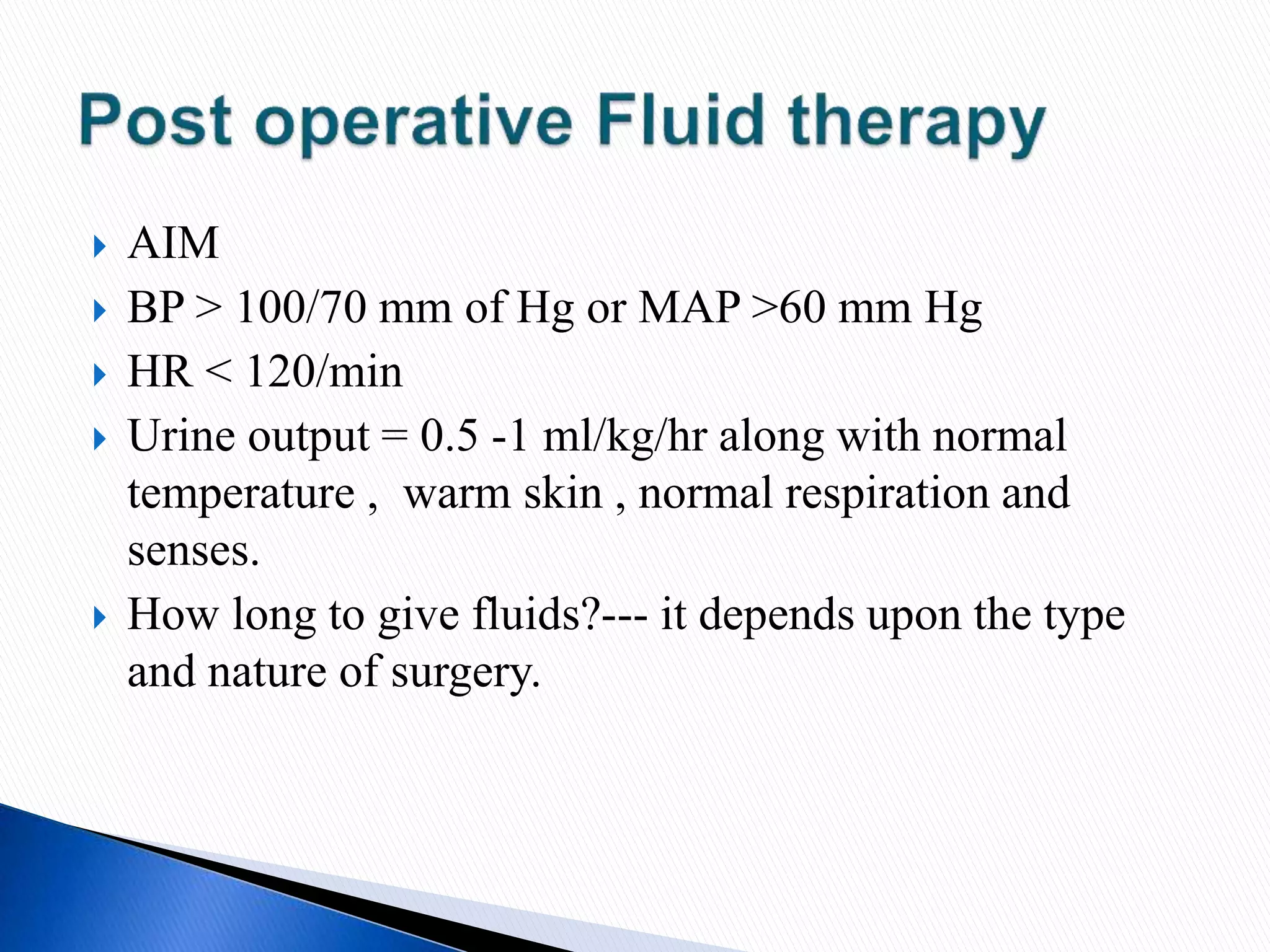  AIM
 BP > 100/70 mm of Hg or MAP >60 mm Hg
 HR < 120/min
 Urine output = 0.5 -1 ml/kg/hr along with normal
temperature , warm skin , normal respiration and
senses.
 How long to give fluids?--- it depends upon the type
and nature of surgery.
 