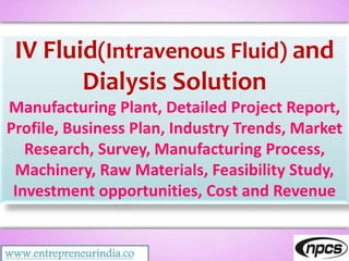 www.entrepreneurindia.co
IV Fluid(Intravenous Fluid) and
Dialysis Solution
Manufacturing Plant, Detailed Project Report,
Profile, Business Plan, Industry Trends, Market
Research, Survey, Manufacturing Process,
Machinery, Raw Materials, Feasibility Study,
Investment opportunities, Cost and Revenue
 