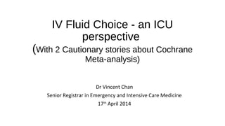 IV Fluid Choice - an ICU
perspective
(With 2 Cautionary stories about Cochrane
Meta-analysis)
Dr Vincent Chan
Senior Registrar in Emergency and Intensive Care Medicine
17th
April 2014
 