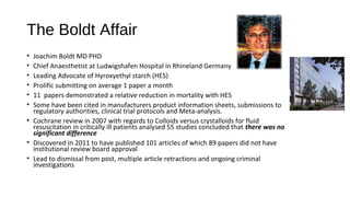 The Boldt Affair
• Joachim Boldt MD PHD
• Chief Anaesthetist at Ludwigshafen Hospital in Rhineland Germany
• Leading Advocate of Hyroxyethyl starch (HES)
• Prolific submitting on average 1 paper a month
• 11 papers demonstrated a relative reduction in mortality with HES
• Some have been cited in manufacturers product information sheets, submissions to
regulatory authorities, clinical trial protocols and Meta-analysis.
• Cochrane review in 2007 with regards to Colloids versus crystalloids for fluid
resuscitation in critically ill patients analysed 55 studies concluded that there was no
significant difference
• Discovered in 2011 to have published 101 articles of which 89 papers did not have
institutional review board approval
• Lead to dismissal from post, multiple article retractions and ongoing criminal
investigations
 