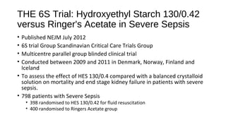 THE 6S Trial: Hydroxyethyl Starch 130/0.42
versus Ringer's Acetate in Severe Sepsis
• Published NEJM July 2012
• 6S trial Group Scandinavian Critical Care Trials Group
• Multicentre parallel group blinded clinical trial
• Conducted between 2009 and 2011 in Denmark, Norway, Finland and
Iceland
• To assess the effect of HES 130/0.4 compared with a balanced crystalloid
solution on mortality and end stage kidney failure in patients with severe
sepsis.
• 798 patients with Severe Sepsis
• 398 randomised to HES 130/0.42 for fluid resuscitation
• 400 randomised to Ringers Acetate group
 