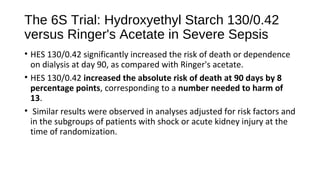 The 6S Trial: Hydroxyethyl Starch 130/0.42
versus Ringer's Acetate in Severe Sepsis
• HES 130/0.42 significantly increased the risk of death or dependence
on dialysis at day 90, as compared with Ringer's acetate.
• HES 130/0.42 increased the absolute risk of death at 90 days by 8
percentage points, corresponding to a number needed to harm of
13.
• Similar results were observed in analyses adjusted for risk factors and
in the subgroups of patients with shock or acute kidney injury at the
time of randomization.
 