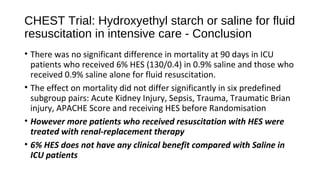 CHEST Trial: Hydroxyethyl starch or saline for fluid
resuscitation in intensive care - Conclusion
• There was no significant difference in mortality at 90 days in ICU
patients who received 6% HES (130/0.4) in 0.9% saline and those who
received 0.9% saline alone for fluid resuscitation.
• The effect on mortality did not differ significantly in six predefined
subgroup pairs: Acute Kidney Injury, Sepsis, Trauma, Traumatic Brian
injury, APACHE Score and receiving HES before Randomisation
• However more patients who received resuscitation with HES were
treated with renal-replacement therapy
• 6% HES does not have any clinical benefit compared with Saline in
ICU patients
 