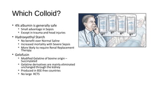 Which Colloid?
• 4% albumin is generally safe
• Small advantage in Sepsis
• Except in trauma and head injuries
• Hydroxyethyl Starch
• No benefit over Normal Saline
• Increased mortality with Severe Sepsis
• More likely to require Renal Replacement
Therapy
• Gelofusin
• Modified Gelatine of bovine origin –
Succinylated
• Gelatine derivatives are mainly eliminated
unchanged through the kidney
• Produced in BSE-free countries
• No large RCTS
 