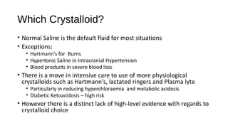 Which Crystalloid?
• Normal Saline is the default fluid for most situations
• Exceptions:
• Hartmann's for Burns
• Hypertonic Saline in Intracranial Hypertension
• Blood products in severe blood loss
• There is a move in intensive care to use of more physiological
crystalloids such as Hartmann's, lactated ringers and Plasma lyte
• Particularly in reducing hyperchloraemia and metabolic acidosis
• Diabetic Ketoacidosis – high risk
• However there is a distinct lack of high-level evidence with regards to
crystalloid choice
 