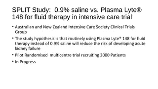SPLIT Study: 0.9% saline vs. Plasma Lyte®
148 for fluid therapy in intensive care trial
• Australian and New Zealand Intensive Care Society Clinical Trials
Group
• The study hypothesis is that routinely using Plasma Lyte® 148 for fluid
therapy instead of 0.9% saline will reduce the risk of developing acute
kidney failure
• Pilot Randomised multicentre trial recruiting 2000 Patients
• In Progress
 