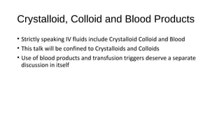 Crystalloid, Colloid and Blood Products
• Strictly speaking IV fluids include Crystalloid Colloid and Blood
• This talk will be confined to Crystalloids and Colloids
• Use of blood products and transfusion triggers deserve a separate
discussion in itself
 