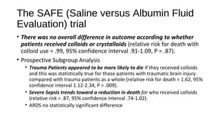The SAFE (Saline versus Albumin Fluid
Evaluation) trial
• There was no overall difference in outcome according to whether
patients received colloids or crystalloids (relative risk for death with
colloid use = .99, 95% confidence interval .91-1.09, P = .87).
• Prospective Subgroup Analysis
• Trauma Patients appeared to be more likely to die if they received colloids
and this was statistically true for those patients with traumatic brain injury
compared with trauma patients as a whole (relative risk for death = 1.62, 95%
confidence interval 1.12-2.34, P = .009).
• Severe Sepsis trends toward a reduction in death for who received colloids
(relative risk = .87, 95% confidence interval .74-1.02).
• ARDS no statistically significant difference
 