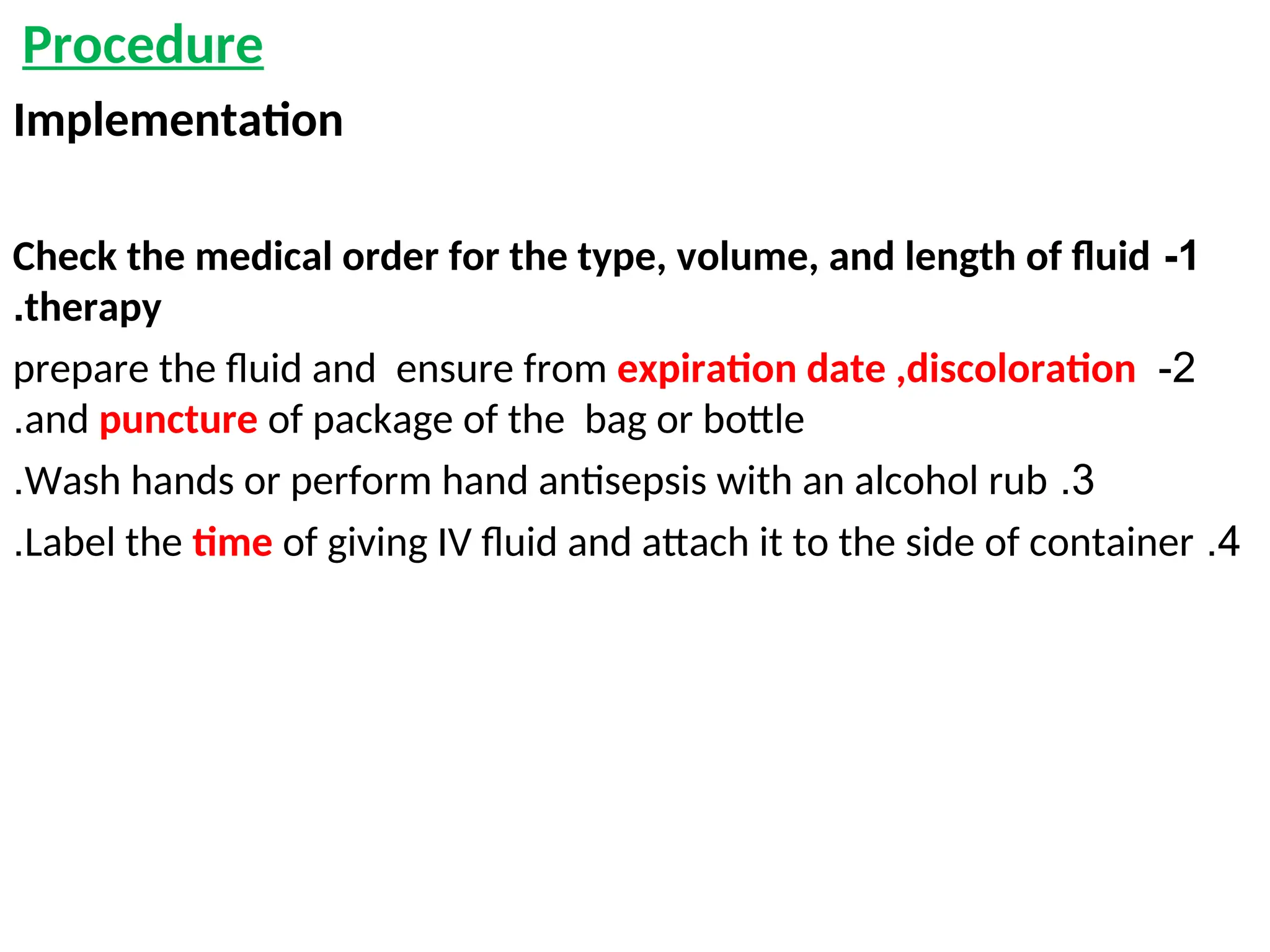 Procedure
Implementation
1
-
Check the medical order for the type, volume, and length of fluid
therapy
.
2
-
prepare the fluid and ensure from expiration date ,discoloration
and puncture of package of the bag or bottle
.
3
.
Wash hands or perform hand antisepsis with an alcohol rub
.
4
.
Label the time of giving IV fluid and attach it to the side of container
.
 