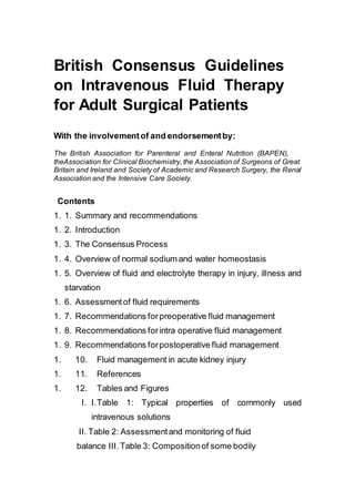 British Consensus Guidelines
on Intravenous Fluid Therapy
for Adult Surgical Patients
With the involvementof and endorsementby:
The British Association for Parenteral and Enteral Nutrition (BAPEN),
theAssociation for Clinical Biochemistry, the Association of Surgeons of Great
Britain and Ireland and Society of Academic and Research Surgery, the Renal
Association and the Intensive Care Society.
Contents
1. 1. Summary and recommendations
1. 2. Introduction
1. 3. The Consensus Process
1. 4. Overview of normal sodium and water homeostasis
1. 5. Overview of fluid and electrolyte therapy in injury, illness and
starvation
1. 6. Assessmentof fluid requirements
1. 7. Recommendations forpreoperative fluid management
1. 8. Recommendations forintra operative fluid management
1. 9. Recommendations forpostoperative fluid management
1. 10. Fluid management in acute kidney injury
1. 11. References
1. 12. Tables and Figures
I. I.Table 1: Typical properties of commonly used
intravenous solutions
II. Table 2: Assessmentand monitoring of fluid
balance III.Table 3: Compositionof some bodily
 