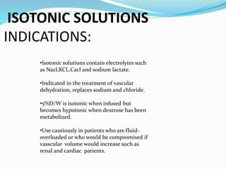 ISOTONIC SOLUTIONS
INDICATIONS:
•Isotonic solutions contain electrolytes such
as Nacl,KCL,Cacl and sodium lactate.
•Indicated in the treatment of vascular
dehydration, replaces sodium and chloride.
•5%D/W is isotonic when infused but
becomes hypotonic when dextrose has been
metabolized.
•Use cautiously in patients who are fluid-
overloaded or who would be compromised if
vasscular volume would increase such as
renal and cardiac patients.
 