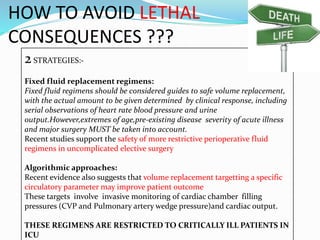 HOW TO AVOID LETHAL
CONSEQUENCES ???
2STRATEGIES:-
Fixed fluid replacement regimens:
Fixed fluid regimens should be considered guides to safe volume replacement,
with the actual amount to be given determined by clinical response, including
serial observations of heart rate blood pressure and urine
output.However,extremes of age,pre-existing disease severity of acute illness
and major surgery MUST be taken into account.
Recent studies support the safety of more restrictive perioperative fluid
regimens in uncomplicated elective surgery
Algorithmic approaches:
Recent evidence also suggests that volume replacement targetting a specific
circulatory parameter may improve patient outcome
These targets involve invasive monitoring of cardiac chamber filling
pressures (CVP and Pulmonary artery wedge pressure)and cardiac output.
THESE REGIMENS ARE RESTRICTED TO CRITICALLY ILL PATIENTS IN
ICU
 