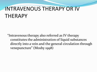 INTRAVENOUS THERAPY OR IV
THERAPY
“Intravenous therapy also referred as IV therapy
constitutes the administration of liquid substances
directly into a vein and the general circulation through
venepuncture” (Mosby 1998)
 