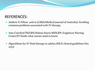 REFERENCES:
 Andrew K Hilton and et al,MJA(Medical journal of Australia) Avoiding
common problems associated with IV therapy.
 Ann Crawford PhD,RN,Helene Harris MSN,RN (Lippincot Nursing
Center)IV fluids-what nurses need to know.
 Algorithims for IV fluid therapy in adults,(NICE clinical guidelines Dec
2013)
 