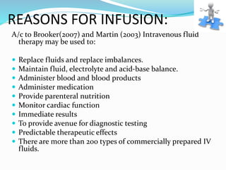 REASONS FOR INFUSION:
A/c to Brooker(2007) and Martin (2003) Intravenous fluid
therapy may be used to:
 Replace fluids and replace imbalances.
 Maintain fluid, electrolyte and acid-base balance.
 Administer blood and blood products
 Administer medication
 Provide parenteral nutrition
 Monitor cardiac function
 Immediate results
 To provide avenue for diagnostic testing
 Predictable therapeutic effects
 There are more than 200 types of commercially prepared IV
fluids.
 