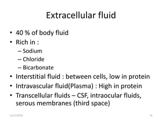 Extracellular fluid
• 40 % of body fluid
• Rich in :
– Sodium
– Chloride
– Bicarbonate
• Interstitial fluid : between cells, low in protein
• Intravascular fluid(Plasma) : High in protein
• Transcellular fluids – CSF, intraocular fluids,
serous membranes (third space)
12/17/2020 10
 
