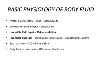 BASIC PHYSIOLOGY OF BODY FLUID
• Water balance=(total input – total output)
• Consider insensible input n output also
• Insensible fluid input – 300 ml oxidation
• Insensible fluid loss – skin(500ml)+lung(400ml)+stool(100ml)=1000ml
• Total balance = -700 ml fluid deficit
• Daily fluid requirement = UO + insensible losses
 