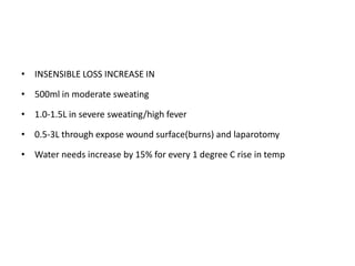 • INSENSIBLE LOSS INCREASE IN
• 500ml in moderate sweating
• 1.0-1.5L in severe sweating/high fever
• 0.5-3L through expose wound surface(burns) and laparotomy
• Water needs increase by 15% for every 1 degree C rise in temp
 