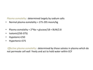 Plasma osmolality : determined largely by sodium salts
• Normal plasma osmolality = 275-295 mosm/kg
• Plasma osmolality = 2*Na + glucose/18 + BUN/2.8
• Isotonic(250-375)
• Hypotonic<250
• Hypertonic>375
Effective plasma osmolality : determined by those solutes in plasma which do
not permeate cell wall freely and act to hold water within ECF
 