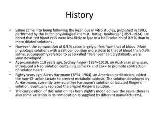 History
• Saline came into being following the ingenious in vitro studies, published in 1883,
performed by the Dutch physiological chemist Hartog Hamburger (1859–1924). He
noted that red blood cells were less likely to lyse in a NaCl solution of 0.9 % than in
more diluted solutions .
• However, the composition of 0.9 % saline largely differs from that of blood. More
physiologic solutions with a salt composition more close to that of blood than 0.9%
saline, subsequently referred to as so-called “balanced” salt crystalloids, were
soon developed.
• Approximately 110 years ago, Sydney Ringer (1834–1910), an Australian physician,
introduced a NaCl solution containing some K+ and Ca++ to promote contraction
of isolated heart.
• Eighty years ago, Alexis Hartmann (1898–1964), an American pediatrician, added
the non–Cl- anion lactate to prevent metabolic acidosis. The solution developed by
A. Hartmann, currently termed either Hartmann’s solution or lactated Ringer’s
solution, eventually replaced the original Ringer’s solution.
• The composition of this solution has been slightly modified over the years (there is
also some variation in its composition as supplied by different manufacturers).
 