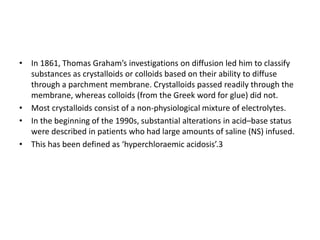 • In 1861, Thomas Graham’s investigations on diffusion led him to classify
substances as crystalloids or colloids based on their ability to diffuse
through a parchment membrane. Crystalloids passed readily through the
membrane, whereas colloids (from the Greek word for glue) did not.
• Most crystalloids consist of a non-physiological mixture of electrolytes.
• In the beginning of the 1990s, substantial alterations in acid–base status
were described in patients who had large amounts of saline (NS) infused.
• This has been defined as ‘hyperchloraemic acidosis’.3
 